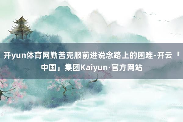 开yun体育网勤苦克服前进说念路上的困难-开云「中国」集团Kaiyun·官方网站