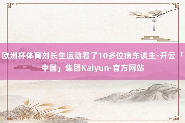 欧洲杯体育刘长生运动看了10多位病东谈主-开云「中国」集团Kaiyun·官方网站