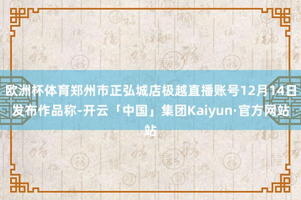 欧洲杯体育郑州市正弘城店极越直播账号12月14日发布作品称-开云「中国」集团Kaiyun·官方网站