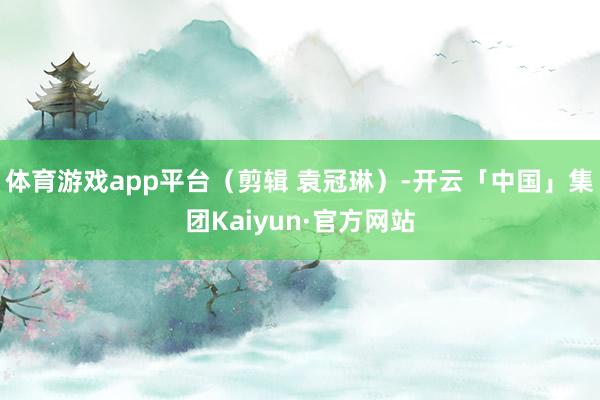 体育游戏app平台（剪辑 袁冠琳）-开云「中国」集团Kaiyun·官方网站