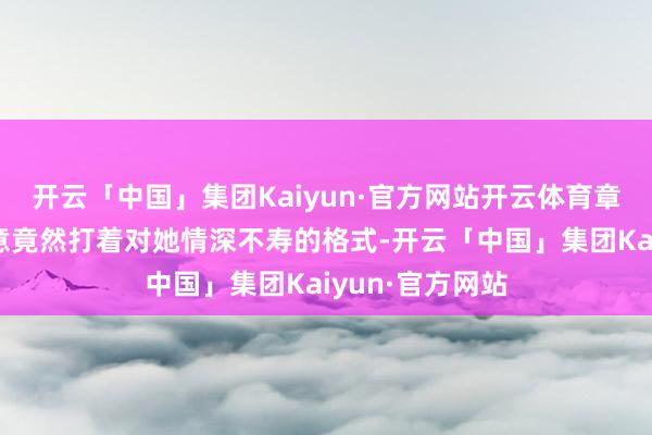 开云「中国」集团Kaiyun·官方网站开云体育章舒弘这混账玩意竟然打着对她情深不寿的格式-开云「中国」集团Kaiyun·官方网站