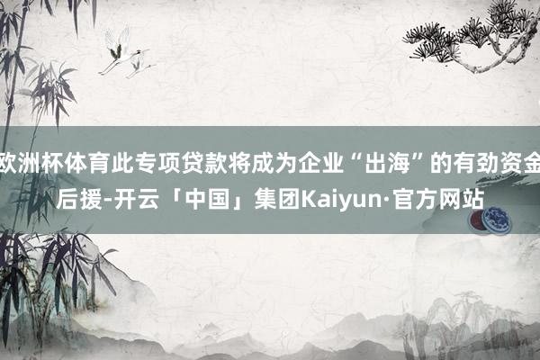 欧洲杯体育此专项贷款将成为企业“出海”的有劲资金后援-开云「中国」集团Kaiyun·官方网站