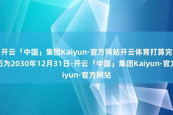 开云「中国」集团Kaiyun·官方网站开云体育打算完满日历为2030年12月31日-开云「中国」集团Kaiyun·官方网站