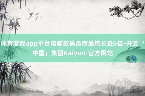 体育游戏app平台电脑数码类商品增长近6倍-开云「中国」集团Kaiyun·官方网站