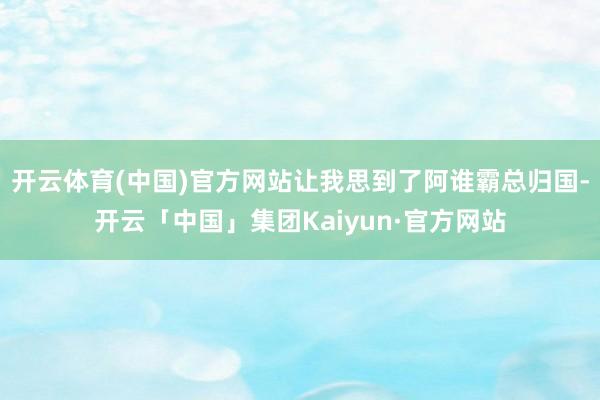 开云体育(中国)官方网站让我思到了阿谁霸总归国-开云「中国」集团Kaiyun·官方网站