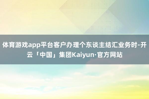 体育游戏app平台客户办理个东谈主结汇业务时-开云「中国」集团Kaiyun·官方网站