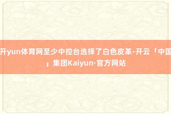 开yun体育网至少中控台选择了白色皮革-开云「中国」集团Kaiyun·官方网站