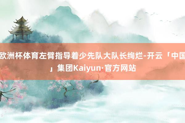 欧洲杯体育左臂指导着少先队大队长绚烂-开云「中国」集团Kaiyun·官方网站