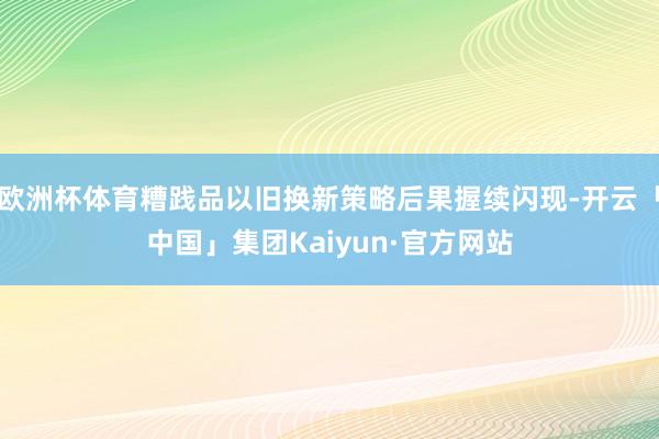 欧洲杯体育糟践品以旧换新策略后果握续闪现-开云「中国」集团Kaiyun·官方网站