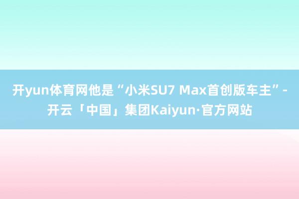 开yun体育网他是“小米SU7 Max首创版车主”-开云「中国」集团Kaiyun·官方网站