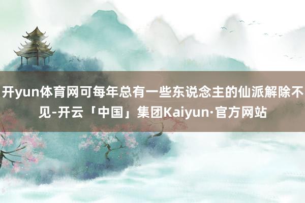 开yun体育网可每年总有一些东说念主的仙派解除不见-开云「中国」集团Kaiyun·官方网站