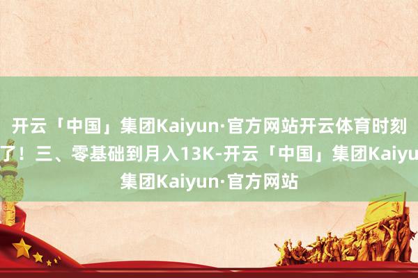 开云「中国」集团Kaiyun·官方网站开云体育时刻解放太遑急了！三、零基础到月入13K-开云「中国」集团Kaiyun·官方网站