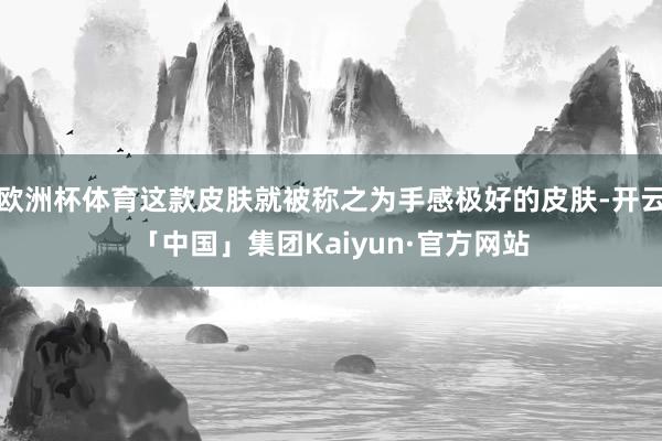 欧洲杯体育这款皮肤就被称之为手感极好的皮肤-开云「中国」集团Kaiyun·官方网站