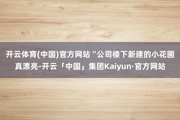 开云体育(中国)官方网站　　“公司楼下新建的小花圃真漂亮-开云「中国」集团Kaiyun·官方网站