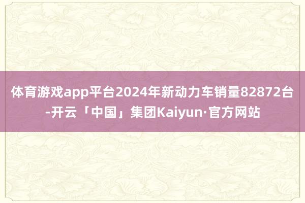 体育游戏app平台2024年新动力车销量82872台-开云「中国」集团Kaiyun·官方网站