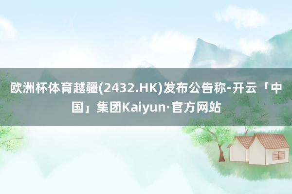 欧洲杯体育越疆(2432.HK)发布公告称-开云「中国」集团Kaiyun·官方网站