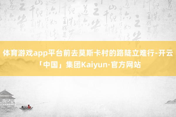 体育游戏app平台前去莫斯卡村的路陡立难行-开云「中国」集团Kaiyun·官方网站