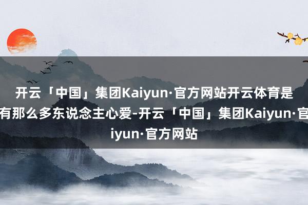 开云「中国」集团Kaiyun·官方网站开云体育是以畴昔有那么多东说念主心爱-开云「中国」集团Kaiyun·官方网站