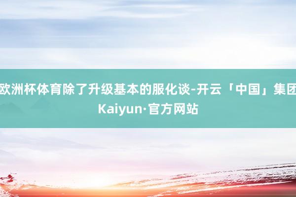 欧洲杯体育除了升级基本的服化谈-开云「中国」集团Kaiyun·官方网站