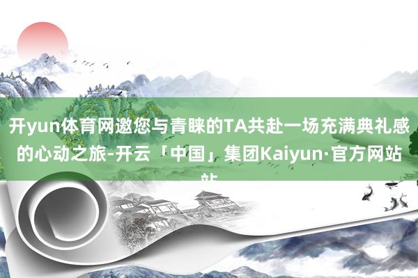 开yun体育网邀您与青睐的TA共赴一场充满典礼感的心动之旅-开云「中国」集团Kaiyun·官方网站