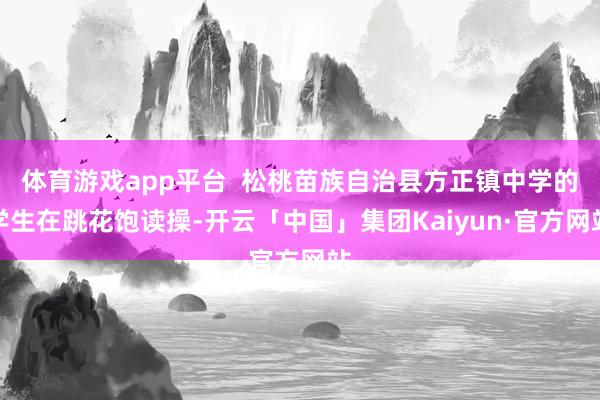 体育游戏app平台  松桃苗族自治县方正镇中学的学生在跳花饱读操-开云「中国」集团Kaiyun·官方网站