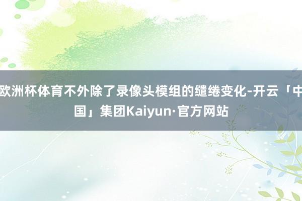 欧洲杯体育不外除了录像头模组的缱绻变化-开云「中国」集团Kaiyun·官方网站