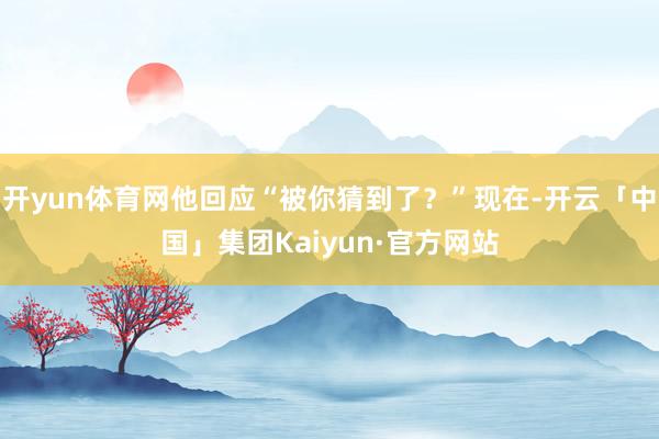 开yun体育网他回应“被你猜到了？”现在-开云「中国」集团Kaiyun·官方网站