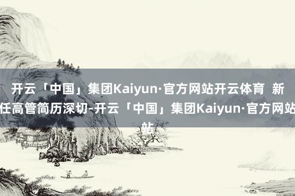 开云「中国」集团Kaiyun·官方网站开云体育  新任高管简历深切-开云「中国」集团Kaiyun·官方网站