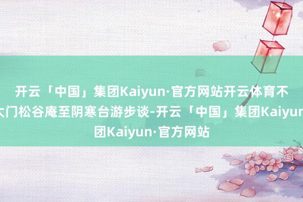 开云「中国」集团Kaiyun·官方网站开云体育不息关闭北大门松谷庵至阴寒台游步谈-开云「中国」集团Kaiyun·官方网站