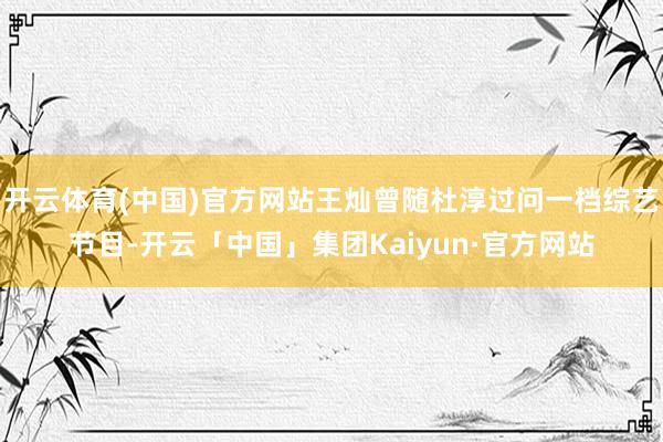 开云体育(中国)官方网站王灿曾随杜淳过问一档综艺节目-开云「中国」集团Kaiyun·官方网站