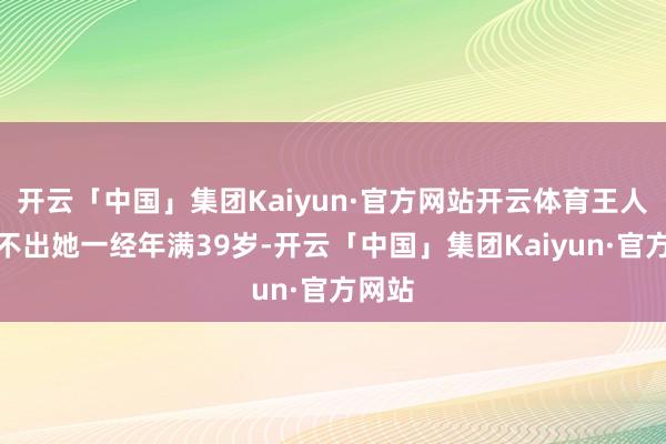 开云「中国」集团Kaiyun·官方网站开云体育王人备看不出她一经年满39岁-开云「中国」集团Kaiyun·官方网站