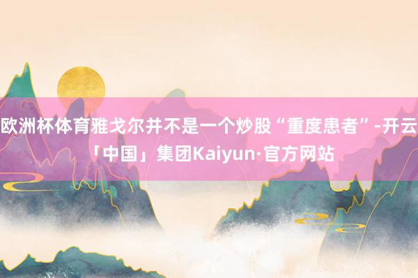 欧洲杯体育雅戈尔并不是一个炒股“重度患者”-开云「中国」集团Kaiyun·官方网站