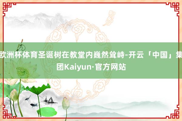 欧洲杯体育圣诞树在教堂内巍然耸峙-开云「中国」集团Kaiyun·官方网站