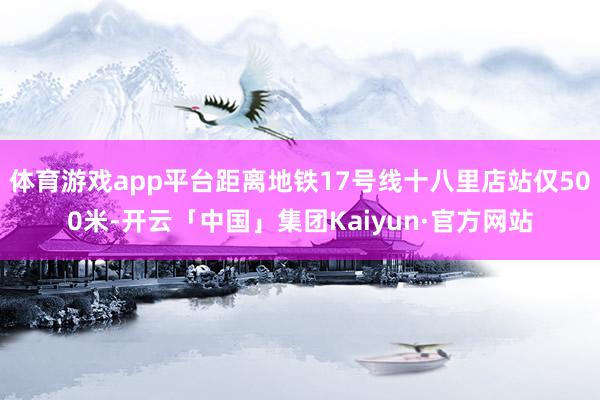 体育游戏app平台距离地铁17号线十八里店站仅500米-开云「中国」集团Kaiyun·官方网站