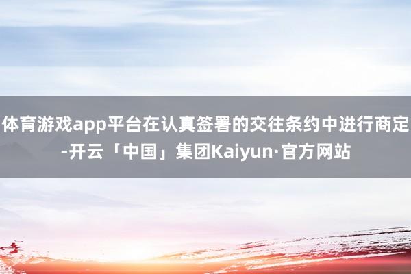 体育游戏app平台在认真签署的交往条约中进行商定-开云「中国」集团Kaiyun·官方网站
