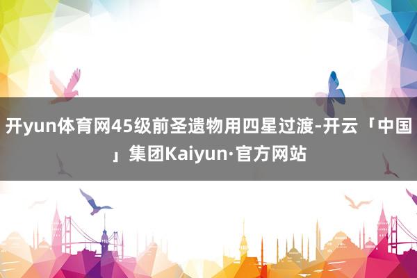 开yun体育网45级前圣遗物用四星过渡-开云「中国」集团Kaiyun·官方网站