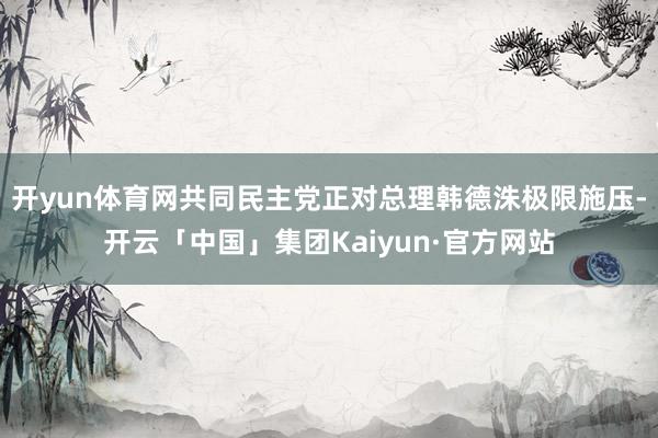 开yun体育网共同民主党正对总理韩德洙极限施压-开云「中国」集团Kaiyun·官方网站