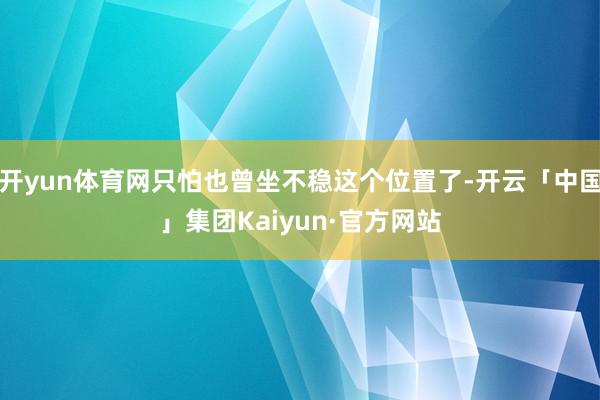 开yun体育网只怕也曾坐不稳这个位置了-开云「中国」集团Kaiyun·官方网站