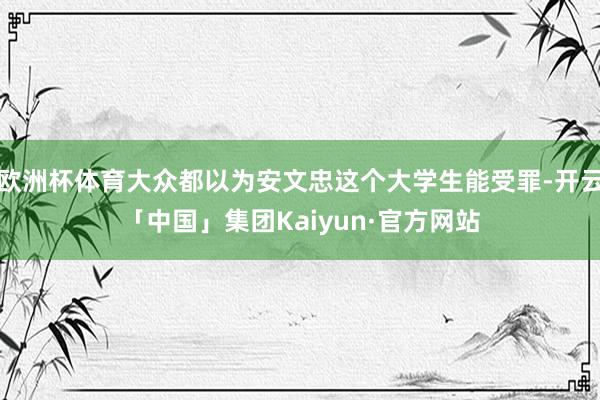 欧洲杯体育大众都以为安文忠这个大学生能受罪-开云「中国」集团Kaiyun·官方网站