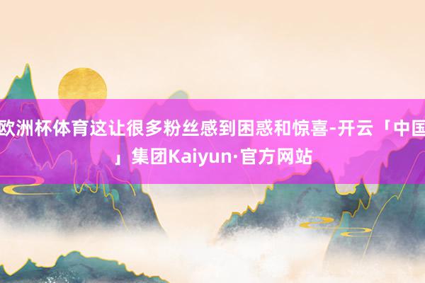 欧洲杯体育这让很多粉丝感到困惑和惊喜-开云「中国」集团Kaiyun·官方网站
