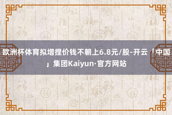 欧洲杯体育拟增捏价钱不朝上6.8元/股-开云「中国」集团Kaiyun·官方网站