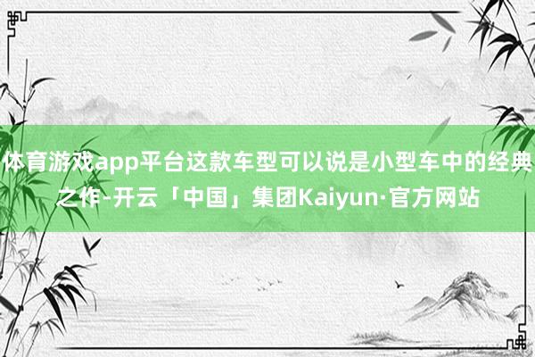 体育游戏app平台这款车型可以说是小型车中的经典之作-开云「中国」集团Kaiyun·官方网站