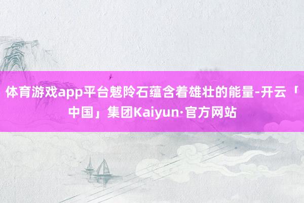 体育游戏app平台魃阾石蕴含着雄壮的能量-开云「中国」集团Kaiyun·官方网站