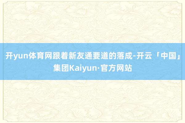 开yun体育网　　跟着新友通要道的落成-开云「中国」集团Kaiyun·官方网站