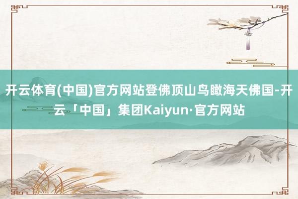 开云体育(中国)官方网站登佛顶山鸟瞰海天佛国-开云「中国」集团Kaiyun·官方网站