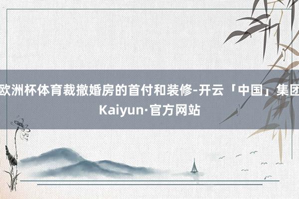 欧洲杯体育裁撤婚房的首付和装修-开云「中国」集团Kaiyun·官方网站