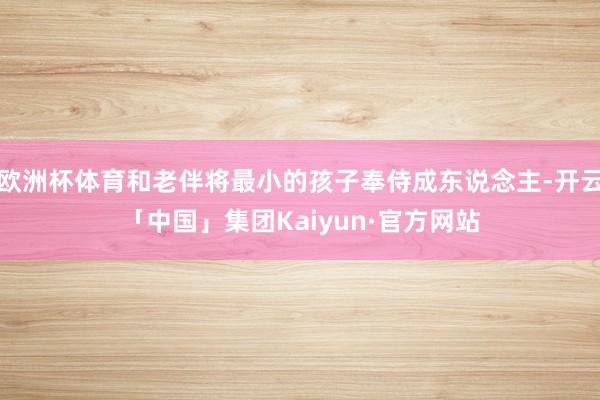欧洲杯体育和老伴将最小的孩子奉侍成东说念主-开云「中国」集团Kaiyun·官方网站