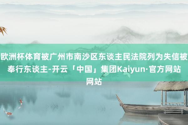 欧洲杯体育被广州市南沙区东谈主民法院列为失信被奉行东谈主-开云「中国」集团Kaiyun·官方网站