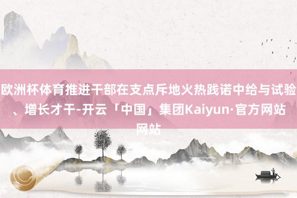 欧洲杯体育推进干部在支点斥地火热践诺中给与试验、增长才干-开云「中国」集团Kaiyun·官方网站