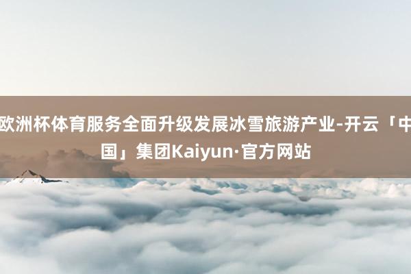 欧洲杯体育服务全面升级发展冰雪旅游产业-开云「中国」集团Kaiyun·官方网站